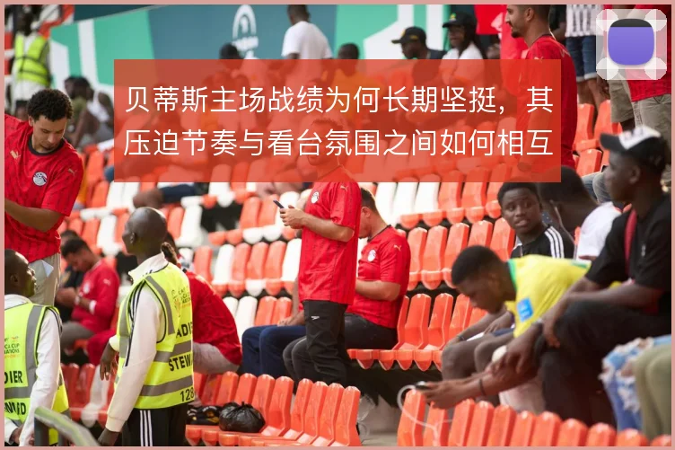贝蒂斯主场战绩为何长期坚挺,其压迫节奏与看台氛围之间如何相互加成