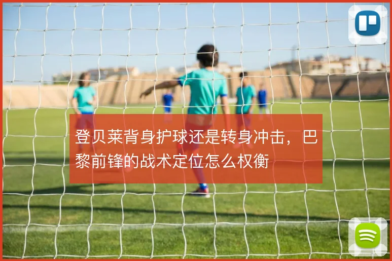 登贝莱背身护球还是转身冲击,巴黎前锋的战术定位怎么权衡
