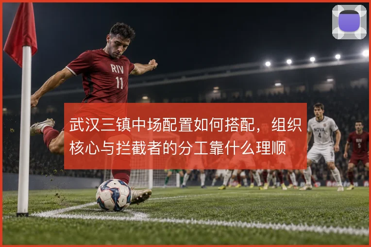 武汉三镇中场配置如何搭配,组织核心与拦截者的分工靠什么理顺