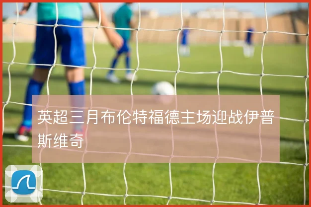 英超三月布伦特福德主场迎战伊普斯维奇