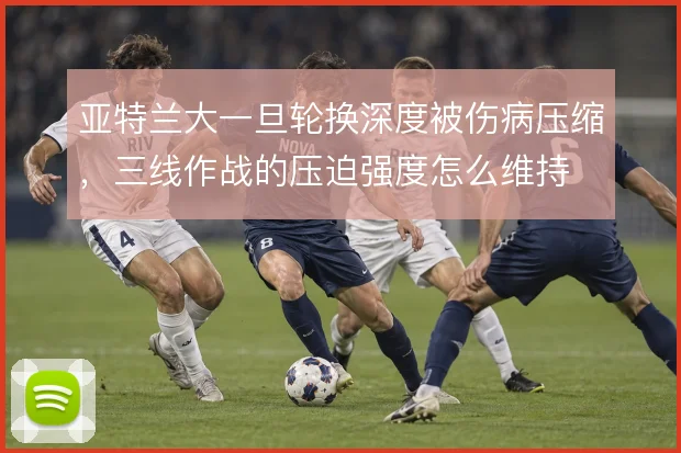 亚特兰大一旦轮换深度被伤病压缩，三线作战的压迫强度怎么维持