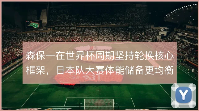 森保一在世界杯周期坚持轮换核心框架，日本队大赛体能储备更均衡