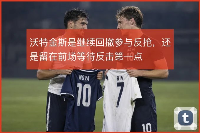 沃特金斯是继续回撤参与反抢，还是留在前场等待反击第一点