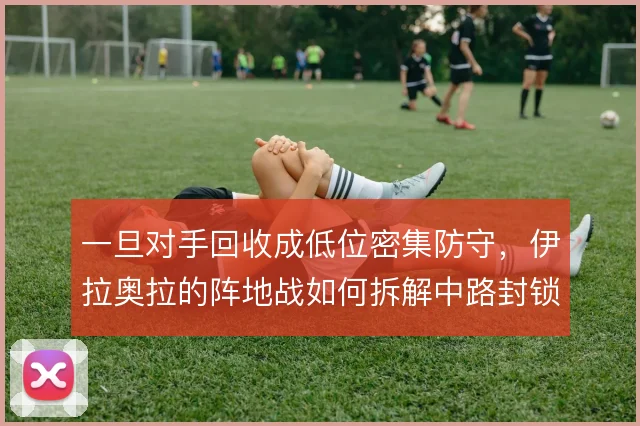 一旦对手回收成低位密集防守，伊拉奥拉的阵地战如何拆解中路封锁