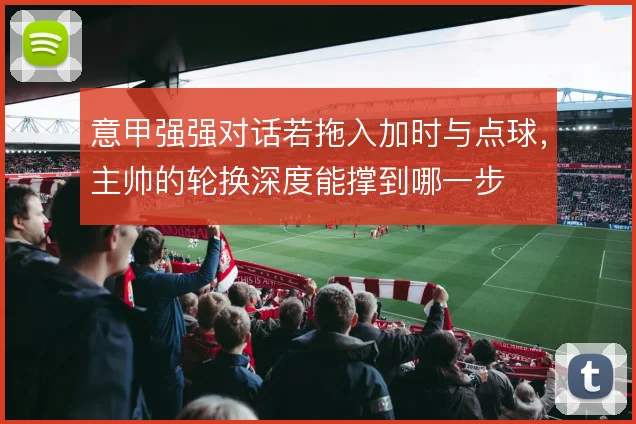 意甲强强对话若拖入加时与点球,主帅的轮换深度能撑到哪一步