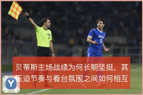 贝蒂斯主场战绩为何长期坚挺，其压迫节奏与看台氛围之间如何相互加成
