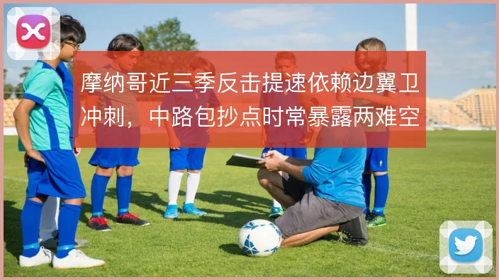 摩纳哥近三季反击提速依赖边翼卫冲刺，中路包抄点时常暴露两难空缺