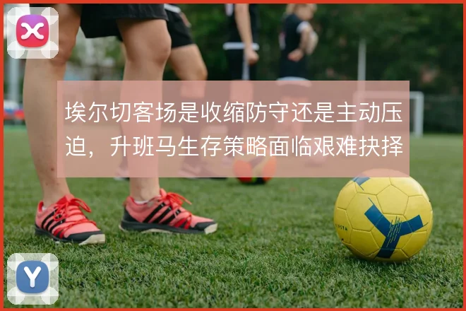 埃尔切客场是收缩防守还是主动压迫，升班马生存策略面临艰难抉择