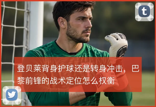 登贝莱背身护球还是转身冲击,巴黎前锋的战术定位怎么权衡