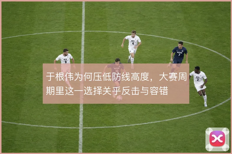 于根伟为何压低防线高度，大赛周期里这一选择关乎反击与容错