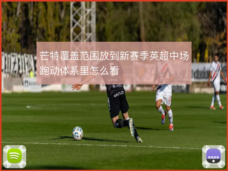芒特覆盖范围放到新赛季英超中场跑动体系里怎么看