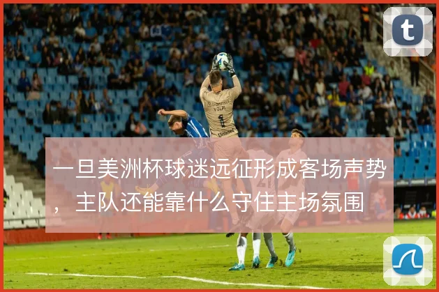 一旦美洲杯球迷远征形成客场声势，主队还能靠什么守住主场氛围