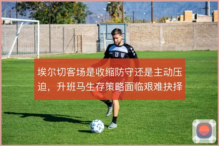 埃尔切客场是收缩防守还是主动压迫，升班马生存策略面临艰难抉择