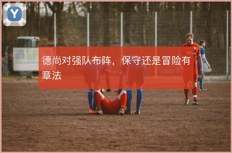 德尚对强队布阵，保守还是冒险有章法