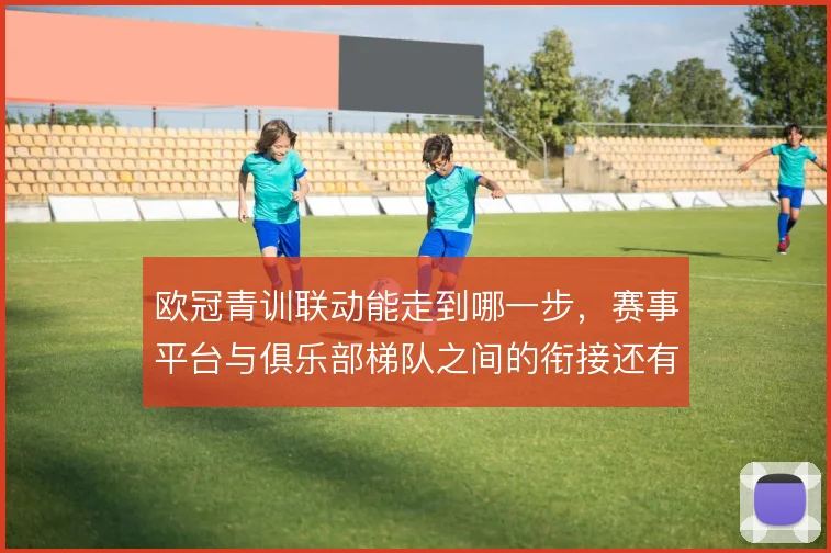 欧冠青训联动能走到哪一步，赛事平台与俱乐部梯队之间的衔接还有哪些缝隙