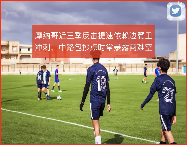 摩纳哥近三季反击提速依赖边翼卫冲刺，中路包抄点时常暴露两难空缺