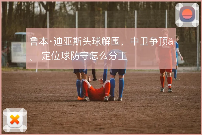 鲁本·迪亚斯头球解围，中卫争顶与定位球防守怎么分工