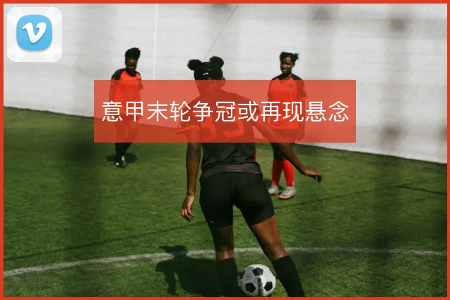 意甲末轮争冠或再现悬念