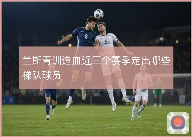 兰斯青训造血近三个赛季走出哪些梯队球员