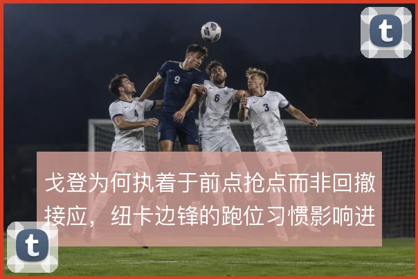 戈登为何执着于前点抢点而非回撤接应,纽卡边锋的跑位习惯影响进攻层次