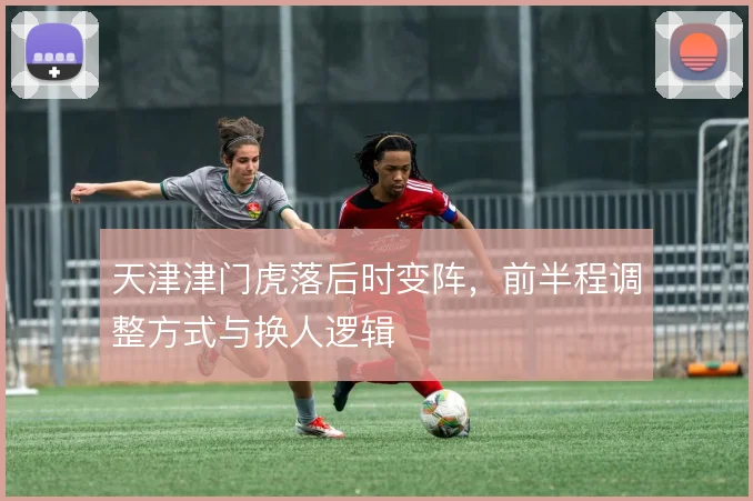 天津津门虎落后时变阵,前半程调整方式与换人逻辑