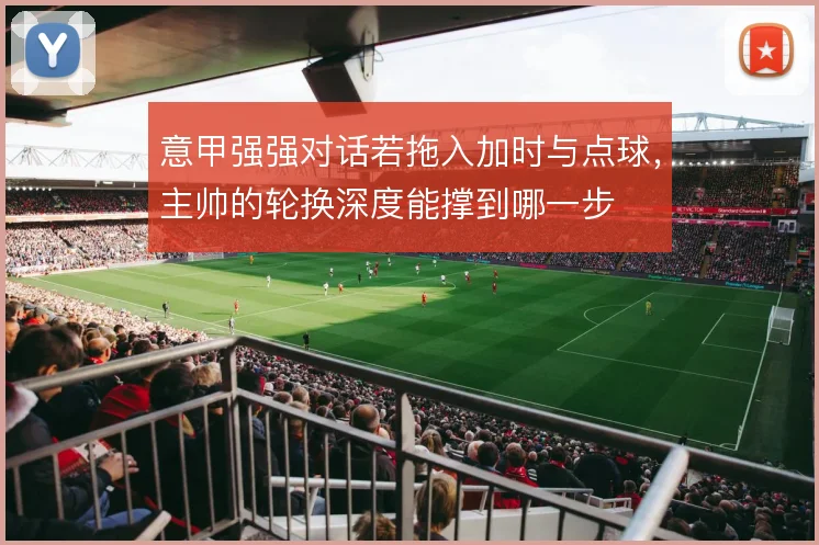 意甲强强对话若拖入加时与点球,主帅的轮换深度能撑到哪一步