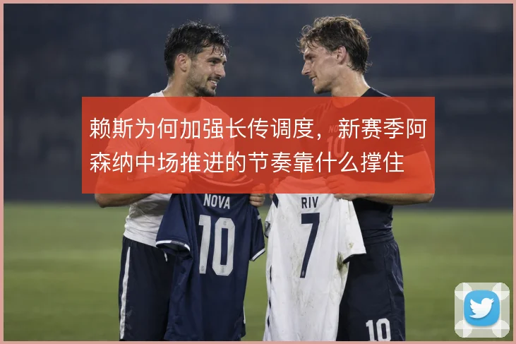 赖斯为何加强长传调度,新赛季阿森纳中场推进的节奏靠什么撑住