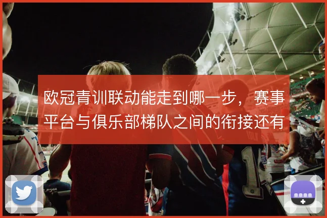 欧冠青训联动能走到哪一步，赛事平台与俱乐部梯队之间的衔接还有哪些缝隙